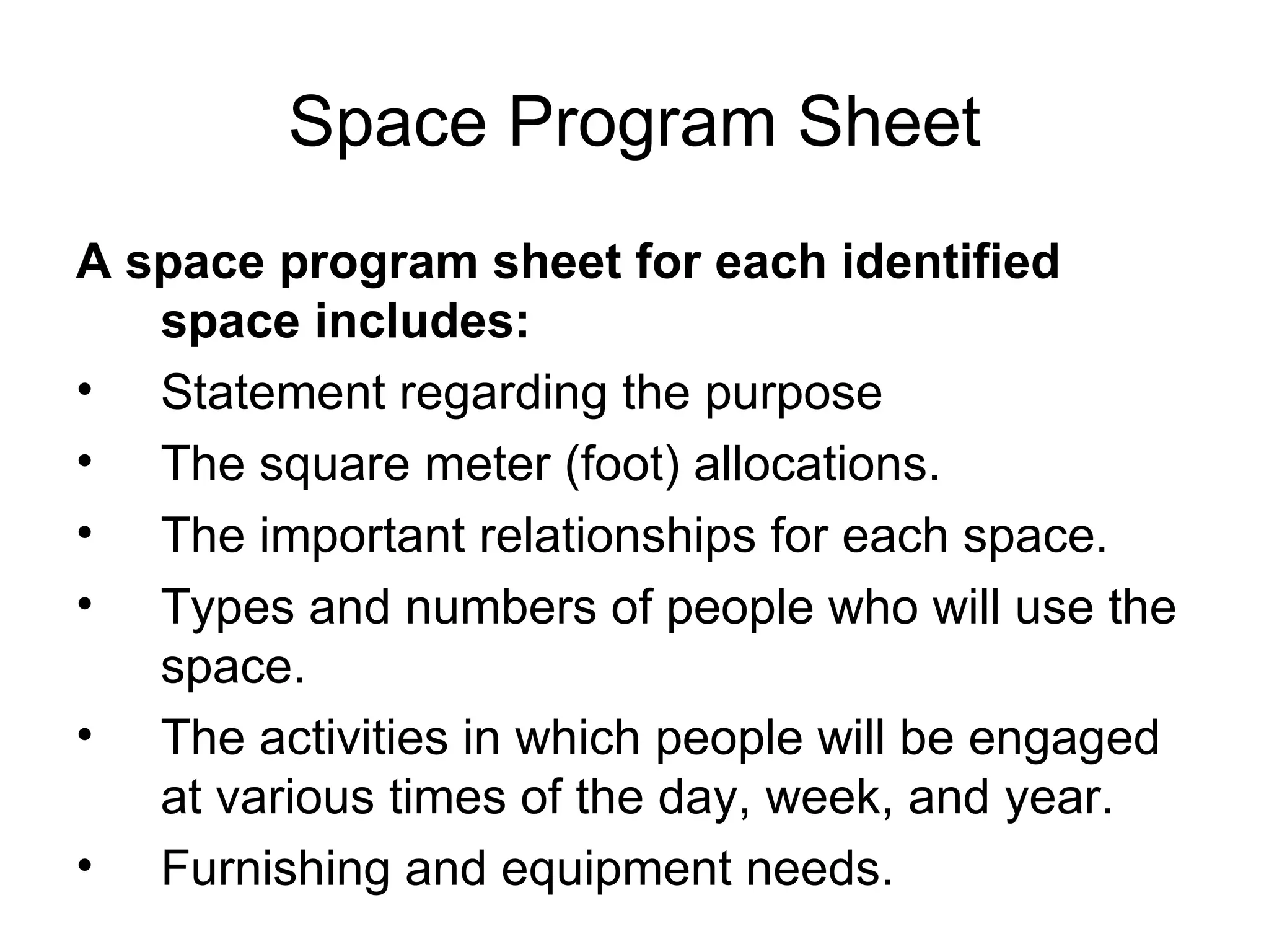 Space Program Sheet A space program sheet for each identified space includes: Statement regarding the purpose The square meter (foot) allocations. The important relationships for each space. Types and numbers of people who will use the space. The activities in which people will be engaged at various times of the day, week, and year. Furnishing and equipment needs. 