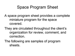 Space Program Sheet A space program sheet provides a complete miniature program for the space covered. They are circulated throughout the client’s organization for review, comment, and correction. The following are samples of program sheets. 