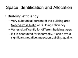 Space Identification and Allocation Building efficiency Very substantial  percent  of the building area Net-to-Gross Ratio  or Building Efficiency Varies significantly for different  building types If it is accounted for incorrectly, it can have a significant  negative impact on building quality . 
