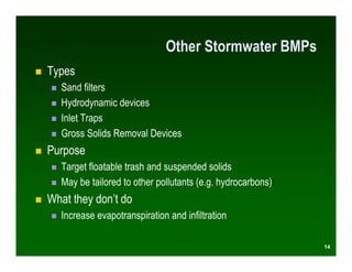 Other Stormwater BMPs
Types
  Sand filters
  Hydrodynamic devices
  Inlet Traps
  Gross Solids Removal Devices
Purpose
  Target floatable trash and suspended solids
  May be tailored to other pollutants (e.g. hydrocarbons)
What they don’t do
  Increase evapotranspiration and infiltration

                                                            14
 