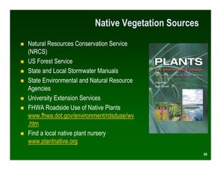 Native Vegetation Sources
Natural Resources Conservation Service
(NRCS)
US Forest Service
State and Local Stormwater Manuals
State Environmental and Natural Resource
Agencies
University Extension Services
FHWA Roadside Use of Native Plants
www.fhwa.dot.gov/environment/rdsduse/wv
.htm
Find a local native plant nursery
www.plantnative.org
                                                     20
 