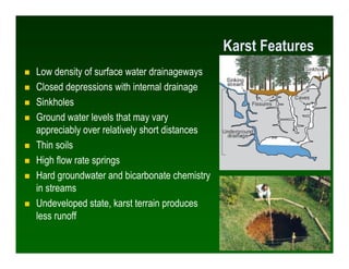 Karst Features
Low density of surface water drainageways
Closed depressions with internal drainage
Sinkholes
Ground water levels that may vary
appreciably over relatively short distances
Thin soils
High flow rate springs
Hard groundwater and bicarbonate chemistry
in streams
Undeveloped state, karst terrain produces
less runoff

                                                               28
 