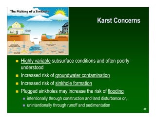 Karst Concerns




Highly variable subsurface conditions and often poorly
understood
Increased risk of groundwater contamination
Increased risk of sinkhole formation
Plugged sinkholes may increase the risk of flooding
   intentionally through construction and land disturbance or,
   unintentionally through runoff and sedimentation
                                                                 29
 