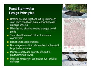 Karst Stormwater
Design Principles
Detailed site investigations to fully understand
subsurface conditions, karst vulnerability and
drainage patterns
Minimize site disturbance and changes to soil
profile
Treat sheetflow runoff before it becomes
concentrated
Lots of small scale practices
Discourage centralized stormwater practices with
large drainage areas
Maintain quality and quantity of runoff to
predevelopment levels
Minimize rerouting of stormwater from existing
drainage
                                                    30
                                                   30
 