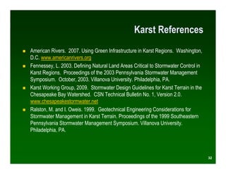 Karst References
American Rivers. 2007. Using Green Infrastructure in Karst Regions. Washington,
D.C. www.americanrivers.org
Fennessey, L. 2003. Defining Natural Land Areas Critical to Stormwater Control in
Karst Regions. Proceedings of the 2003 Pennsylvania Stormwater Management
Symposium. October, 2003. Villanova University. Philadelphia, PA.
Karst Working Group, 2009. Stormwater Design Guidelines for Karst Terrain in the
Chesapeake Bay Watershed. CSN Technical Bulletin No. 1, Version 2.0.
www.chesapeakestormwater.net
Ralston, M. and I. Oweis. 1999. Geotechnical Engineering Considerations for
Stormwater Management in Karst Terrain. Proceedings of the 1999 Southeastern
Pennsylvania Stormwater Management Symposium. Villanova University.
Philadelphia, PA.



                                                                                    32
 