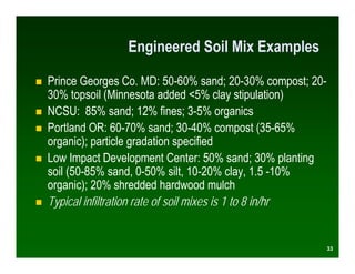 Engineered Soil Mix Examples

Prince Georges Co. MD: 50-60% sand; 20-30% compost; 20-
30% topsoil (Minnesota added <5% clay stipulation)
NCSU: 85% sand; 12% fines; 3-5% organics
Portland OR: 60-70% sand; 30-40% compost (35-65%
organic); particle gradation specified
Low Impact Development Center: 50% sand; 30% planting
soil (50-85% sand, 0-50% silt, 10-20% clay, 1.5 -10%
organic); 20% shredded hardwood mulch
Typical infiltration rate of soil mixes is 1 to 8 in/hr


                                                          33
 