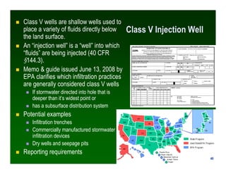 Class V wells are shallow wells used to
place a variety of fluids directly below      Class V Injection Well
the land surface.
An “injection well” is a “well” into which
“fluids” are being injected (40 CFR
§144.3).
Memo & guide issued June 13, 2008 by
EPA clarifies which infiltration practices
are generally considered class V wells
   If stormwater directed into hole that is
   deeper than it’s widest point or
   has a subsurface distribution system
Potential examples
   Infiltration trenches
   Commercially manufactured stormwater
   infiltration devices
   Dry wells and seepage pits
Reporting requirements
                                                                        40
                                                                       40
 