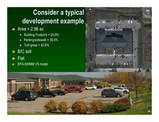 Consider a typical
  development example
Area = 2.98 ac
   Building Footprint = 20.9%
   Parking/sidewalk = 36.5%
   Turf grass = 42.6%
B/C soil
Flat
EPA-SWMM V5 model




                                 42
                                42
 