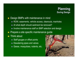Planning
                                                  During Design

Design BMPs with maintenance in mind
   ROW, easements, vehicle access, cleanouts, manholes
   At what depth should sediment be removed?
   Involve maintenance staff on BMP selection and design
Prepare a site specific maintenance guide
Think about
   Staff gauges or offset points
   Dewatering pipes and valves
   Geese, mosquitoes, rodents, etc.


                                                                  50
                                                                  50
 