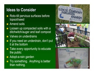 Ideas to Consider
 Roto-till pervious surfaces before
 topsoil/seed
 Amend soils
 Loosen up compacted soils with a
 ditchwitch/auger and leaf compost
 Valves on underdrains
 If you need an underdrain, don’t put
 it at the bottom
 Take every opportunity to educate
 the public
 Adopt-a-rain garden
 Try something. Anything is better
 than nothing.                           52
                                        52
 