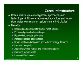 Green Infrastructure
             Green Infrastructure management approaches and
             technologies infiltrate, evapotranspire, capture and reuse
             stormwater to maintain or restore natural hydrologies
             Benefits
                    Reduced and delayed stormwater runoff volume
                    Enhanced groundwater recharge
                    Reduced stormwater pollutants
                    Increased carbon sequestration
                    Urban heat island mitigation and reduced energy demands
                    Improved air quality
                    Additional wildlife habitat and recreational space
                    Improved human health
                    Increased land values
                                                                              8
Source: USEPA Green Infrastructure website
 