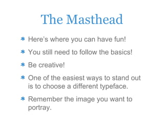 The Masthead
Here’s where you can have fun!
You still need to follow the basics!
Be creative!
One of the easiest ways to stand out
is to choose a different typeface.
Remember the image you want to
portray.
 