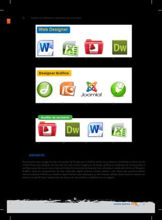 3)	

Analise os softwares e relacione com a carreira:

a)

b)

c)

d)

a)

b)

c)

d)

c)

d)

Auxiliar de escritório

a)

b)

DESAFIO
Monte entre seus colegas de sala, uma equipe de Design para trabalhar juntos nos projetos e atividades ao decorrer do
módulo.Faça uma pesquisa de mercado em pelo menos 4 agências de design, gráficas ou empresas de comunicação e
verifique quais são os serviços mais solicitados, ferramentas (softwares) mais utilizadas, e média salarial de um Designer
Gráfico. Leve um equipamento de boa resolução digital (câmera, celular, tablet) e tire fotos que posteriormente
iremos trabalhar. Monte um relatório especificando cada empresa e as informações obtidas. Este relatório deverá ser
trazido na aula 03 para realizarmos um fórum de discussões e trabalharmos as imagens.

DESIGN GRÁFICO

11

 