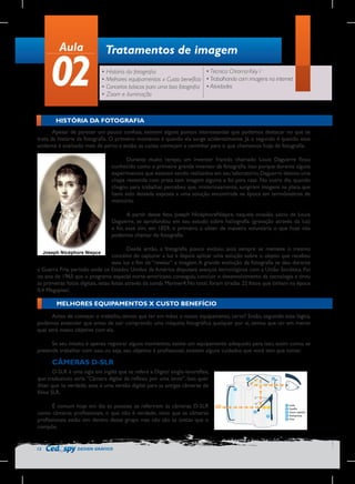 Aula

02

Tratamentos de imagem
• Técnica Chroma-Key I
• História da fotografia
• Melhores equipamentos x Custo benefício • Trabalhando com imagens na internet
• Conceitos básicos para uma boa fotografia • Atividades
• Zoom e iluminação

HISTÓRIA DA FOTOGRAFIA
Apesar de parecer um pouco confusa, existem alguns pontos interessantes que podemos destacar no que se
trata da história da fotografia. O primeiro momento é quando ela surge acidentalmente. Já o segundo é quando esse
acidente é analisado mais de perto e então, as coisas começam a caminhar para o que chamamos hoje de fotografia.
Durante muito tempo, um inventor francês chamado Louis Daguerre ficou
conhecido como o primeiro grande inventor da fotografia. Isso porque durante alguns
experimentos que estavam sendo realizados em seu laboratório, Daguerre deixou uma
chapa revestida com prata sem imagem alguma e foi para casa. No outro dia, quando
chegou para trabalhar, percebeu que, misteriosamente, surgiram imagens na placa que
havia sido deixada exposta a uma solução encontrada na época em termômetros de
mercúrio.
A partir desse fato, Joseph NicéphoreNiépce, naquela ocasião, sócio de Louis
Daguerre, se aprofundou em seu estudo sobre heliografia (gravação através da luz)
e foi, esse sim, em 1829, o primeiro a obter de maneira voluntária o que hoje nós
podemos chamar de fotografia.
Desde então, a fotografia pouco evoluiu, pois sempre se manteve o mesmo
conceito de capturar a luz e depois aplicar uma solução sobre o objeto que recebeu
essa luz a fim de “revelar” a imagem. A grande evolução da fotografia se deu durante
a Guerra Fria, período onde os Estados Unidos da América disputava avanços tecnológicos com a União Soviética. Foi
no ano de 1965 que o programa espacial norte-americano conseguiu concluir o desenvolvimento da tecnologia e tirou
as primeiras fotos digitais, estas feitas através da sonda Mariner4.No total, foram tiradas 22 fotos que tinham na época
0,4 Megapixel.

MELHORES EQUIPAMENTOS X CUSTO BENEFÍCIO
Antes de começar o trabalho, temos que ter em mãos o nosso equipamento, certo? Então, seguindo essa lógica,
podemos entender que antes de sair comprando uma máquina fotográfica qualquer por aí, temos que ter em mente
qual será nosso objetivo com ela.
Se seu intuito é apenas registrar alguns momentos, existe um equipamento adequado para isso, assim como, se
pretende trabalhar com isso, ou seja, seu objetivo é profissional, existem alguns cuidados que você tem que tomar.

CÂMERAS D-SLR
D-SLR é uma sigla em inglês que se refere a Digital single-lensreflex,
que traduzindo seria “Câmera digital de reflexo por uma lente”. Isso quer
dizer que na verdade, essa é uma versão digital para as antigas câmeras de
filme SLR.
É comum hoje em dia as pessoas se referirem às câmeras D-SLR
como câmeras profissionais, o que não é verdade, visto que as câmeras
profissionais estão sim dentro desse grupo mas não são as únicas que o
compõe.

12

DESIGN GRÁFICO

 