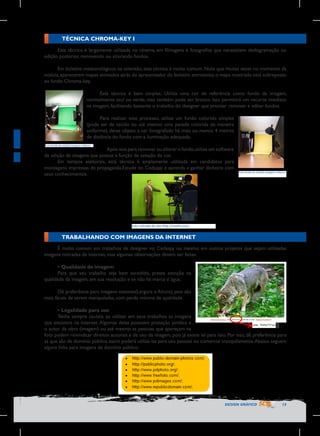 TÉCNICA CHROMA-KEY I
Esta técnica é largamente utilizada no cinema, em filmagens e fotografias que necessitem dediagramação ou
edição posterior, removendo ou alterando fundos.
Em boletins meteorológicos na televisão, esta técnica é muito comum. Note que muitas vezes no momento da
notícia, aparecerem mapas animados atrás do apresentador do boletim, entretanto, o mapa mostrado está sobreposto
ao fundo Chroma-key.
Está técnica é bem simples. Utiliza uma cor de referência como fundo da imagem,
normalmente azul ou verde, mas também pode ser branco. Isso permitirá um recorte imediato
na imagem, facilitando bastante o trabalho do designer que precisar remover e editar fundos.
Para realizar este processo, utilize um fundo colorido simples
(pode ser de tecido ou até mesmo uma parede colorida de maneira
uniforme), deixe objeto a ser fotografado há mais ou menos 4 metros
de distância do fundo com a iluminação adequada.
Foto	
  tirada	
  do	
  estúdio	
  Imagem	
  e	
  Marca
	
  

Após isso, para remover ou alterar o fundo, utilize um software
de edição de imagens que possua a função de seleção de cor.
Em tempos eleitorais, está técnica é amplamente utilizada em candidatos para
montagens impressas de propaganda.Estude no Cedaspy e aprenda a ganhar dinheiro com
seus conhecimentos.

Foto	
  
	
   tirada	
  do	
  estúdio	
  Imagem	
  e	
  Marca

Foto	
  retirada	
  do	
  site	
  http://maths.ucd.i	
  	
  
	
  

TRABALHANDO COM IMAGENS DA INTERNET
É muito comum em trabalhos de designer no Cedaspy ou mesmo em outros projetos que sejam utilizadas
imagens retiradas da internet, mas algumas observações devem ser feitas.
•	Qualidade da imagem
Para que seu trabalho seja bem sucedido, preste atenção na
qualidade da imagem, em sua resolução e se não há marca d´água.
Dê preferência para imagens maiores(Largura x Altura), pois são
mais fáceis de serem manipuladas, com perda mínima de qualidade.
•	Legalidade para uso
Tenha sempre cautela ao utilizar em seus trabalhos as imagens
que encontra na internet. Algumas delas possuem proteção jurídica e 	
  
o autor da obra (imagem) ou até mesmo as pessoas que apareçam na
foto podem reivindicar direitos autorais e de uso da imagem, pois já existe lei para isso. Por isso, dê preferência para
as que são de domínio público, assim poderá utilizá-las para uso pessoal ou comercial tranquilamente. Abaixo seguem
alguns links para imagens de domínio público:

DESIGN GRÁFICO

15

 