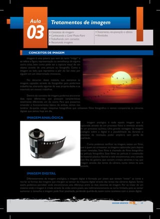 Aula

03

Tratamentos de imagem
• Conceitos de imagem
• Conhecendo o Corel Photo-Paint
• Trabalhando com camadas
• Recortando imagens

• Tratamento, recuperação e efeitos
• Atividades

CONCEITOS DE IMAGEM
Imagem é uma palavra que vem do latim “imãgo” e
se refere a figura, representação ou semelhança de alguma
outra coisa, bem como pode ser a captura visual de um
objeto através de uma pintura ou fotografia. Como a
imagem ao lado, que representa o pôr do Sol visto por
alguém em um determinado momento.
No decorrer deste módulo, nos ateremos às
imagens captadas através de fotografias para podermos
trabalhá-las, alterando algumas de suas proprie-dades e as
inserindo em nossos trabalhos.
Dentro do conceito de imagem, podemos encontrar
dois tipos diferen-tes, que possuem características
totalmente diferentes um do outro. Para que possamos
entender o funcionamento básico de ambos, vamos nos
lembrar da-quelas antigas máquinas fotográficas que utilizavam filme fotográfico e vamos compará-las às câmeras
digitais que temos hoje em dia.

IMAGEM ANALÓGICA
Imagem analógica é toda aquela imagem que é
capturada através de um processo físico e revelada através
de um processo químico. Uma grande vantagem da imagem
analógica sobre a digital é a possibilidade de, durante o
processo de revelação, poder ampliá-la sem perda de
qualidade.
Como podemos verificar na imagem, existe um filme,
que é quem vai armazenar as imagens capturadas para depois
serem reveladas. Esse filme é chamado de filme fotográfico
ou película fotográfica. Esse filme ou película é constituído
de material plástico flexível e nele encontramos uma camada
bem fina de gelatina que contém cristais sensíveis à luz, que
chegam através das lentes da câmera, como vimos na aula
passada.

IMAGEM DIGITAL
Diferentemente da imagem analógica, a imagem digital é formada por pixels que tentam “imitar” as cores e
recriar as formas das imagens que che-gam ao sensor da máquina digital através das lentes das câmeras digitais. Sendo
assim, podemos perceber onde encontramos uma diferença entre os dois sistemas de imagem. Por se tratar de um
sistema onde a imagem é criada através da união entre pixels, seu redimensionamento se torna limitado, pois ao tentar
aumentar o tamanho, a imagem pode ficar pixelizada, perdendo qualida-de, assim como acontece com o zoom digital.

DESIGN GRÁFICO

17

 