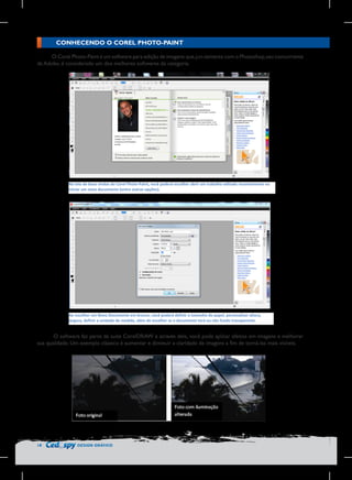 CONHECENDO O COREL PHOTO-PAINT
O Corel Photo-Paint é um software para edição de imagens que, jun-tamente com o Photoshop, seu concorrente
da Adobe, é considerado um dos melhores softwares da categoria.

Na	
  tela	
  de	
  boas	
  vindas	
  do	
  Corel	
  Photo-­‐Paint,	
  você	
  poderá	
  escolher	
  abrir	
  um	
  trabalho	
  editado	
  recentemente	
  ou	
  
iniciar	
  um	
  novo	
  documento	
  (entre	
  outras	
  opções).	
  

	
  

Ao	
  
	
   escolher	
  um	
  Novo	
  Documento	
  em	
  branco,	
  você	
  poderá	
  definir	
  o	
  tamanho	
  do	
  papel,	
  personalizar	
  altura,	
  
largura,	
  definir	
  a	
  unidade	
  de	
  medida,	
  além	
  de	
  escolher	
  se	
  o	
  documento	
  terá	
  ou	
  não	
  fundo	
  transparente.	
  

O software faz parte da suíte CorelDRAW e através dele, você pode aplicar efeitos em imagens e melhorar
sua qualidade. Um exemplo clássico é aumentar e diminuir a claridade de imagens a fim de torná-las mais visíveis.

18

DESIGN GRÁFICO

 