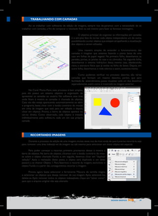 TRABALHANDO COM CAMADAS
Ao se trabalhar com softwares de edição de imagens, sempre nos de-paramos com a necessidade de se
trabalhar com camadas, a fim de comparar o resultado final ou até mesmo para fazer as famosas montagens.
O objetivo principal de organizar as informações em camadas
é o sim-ples fato de tornar cada objeto independente um do outro,
possibilitando ocultar objetos que estejam atrapalhando a visualização
dos objetos a serem editados.
Uma maneira simples de entender o funcionamento das
camadas é imaginar que estamos fazendo a planta baixa de uma
casa em folhas de papel vegetal. Na primeira folha, desenhamos as
paredes, portas, as janelas da casa e os cômodos. Na segunda folha,
desenhamos o sistema hidráulico dessa mesma casa, obedecendo,
claro, a estrutura física que já existe na folha de baixo. Depois, em
outra folha, desenhamos a rede elétrica e assim, sucessiva-mente.
Como pudemos verificar no processo descrito, são várias
camadas que formam um mesmo desenho, porém, que para
facilidade de entendimento, posso visualizar cada um dos desenhos
separadamente, assim como é mostrado na imagem anterior.
No Corel Photo-Paint, esse processo é bem simples,
pois ele possui um sistema objetivo e organizado de
apresentar as camadas ao usuário. No software, essa área
onde ficam à mostra as camadas é chamada de objetos.
Caso ela não esteja aparecendo automaticamente ao abrir
o programa, basta clicar com o botão contrário do mouse
em cima da imagem que está para ser editada e depois,
clicar em objetos. Pronto, a barra de objetos aparece no
can-to direito. Como observado, cada objeto é tratado
individualmente pelo softwa-re, cada um em sua própria
camada.

RECORTANDO IMAGENS
Durante o processo de edição de uma imagem, muitas vezes nos da-mos conta de que é preciso recortá-la, seja
para remover uma área indesejá-vel da imagem ou até mesmo para selecionar um único objeto em especial.
Para poder começar a recortar, primeiro precisamos deixar à mostra a
barra de objetos. Na barra de objetos, clicamos com o botão contrário do mouse sobre o objeto chamado Fundo e, em seguida, devemos clicar em “duplicar
seleção”. Após a realização desse passo, o objeto será duplicado e um deles
passará a se chamar Objeto 1. Para fazermos o recorte da imagem, excluímos o
objeto Fundo e a partir daí, conseguiremos recortar a imagem.
Pronto, agora basta selecionar a ferramenta Máscara de varinha mágica
e selecionar os objetos que deseja remover de sua imagem. Após selecioná-los,
delete-os. Após remover todos os objetos indesejáveis, clique em “salvar como”,
para que o arquivo original não seja alterado.

DESIGN GRÁFICO

19

 