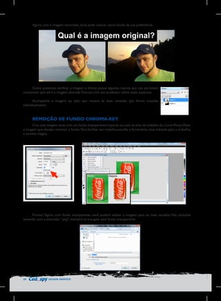 Agora, com a imagem recortada, você pode colocar outro fundo de sua preferência.

	
  

Qual é a imagem original?

Como podemos verificar a imagem à direita possui algumas marcas que nos permitem
comprovar que ela é a imagem alterada. Discuta com seu professor sobre esses aspectos.
Acompanhe a imagem ao lado que mostra as duas camadas que foram tratadas
individualmente.

REMOÇÃO DE FUNDO CHROMA-KEY
Cria uma imagem nova com um fundo transparente.Importe ou cole na área de trabalho do Corel Photo-Paint
a imagem que desejar remover o fundo. Para facilitar seu trabalho,escolha a ferramenta mais indicada para o trabalho,
a varinha mágica.

Pronto! Agora com fundo transparente, você poderá utilizar a imagem para os mais variados fins, inclusive
salvando com a extensão “.png”, manterá na ima-gem este fundo transparente.

20

DESIGN GRÁFICO

 
