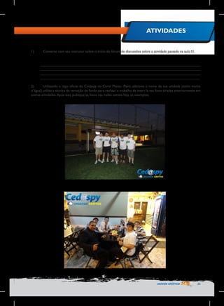 ATIVIDADES
1)	

Converse com seu instrutor sobre o início do fórum de discussões sobre a atividade passada na aula 01.
________________________________________________________________________________
________________________________________________________________________________
________________________________________________________________________________
________________________________________________________________________________

2)	
Utilizando o logo oficial do Cedaspy no Corel Photo- Paint, adicione o nome de sua unidade (estilo marca
d´água), utilize a técnica de remoção de fundo para realizar o trabalho de inseri-la nas fotos tiradas anteriormente em
outras atividades. Após isso, publique as fotos nas redes sociais.Veja os exemplos:

DESIGN GRÁFICO

23

 