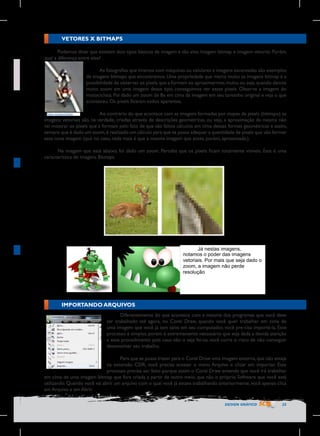 VETORES X BITMAPS
Podemos dizer que existem dois tipos básicos de imagem e são eles: Imagem bitmap e imagem vetorial. Porém,
qual a diferença entre eles?
As fotografias que tiramos com máquinas ou celulares e imagens escaneadas são exemplos
de imagens bitmaps que encontramos. Uma propriedade que marca muito as imagens bitmap é a
possibilidade de observar os pixels que a formam ao aproximarmos muito, ou seja, quando damos
muito zoom em uma imagem desse tipo, conseguimos ver esses pixels. Observe a imagem do
motociclista. Foi dado um zoom de 8x em cima da imagem em seu tamanho original e veja o que
aconteceu. Os pixels ficaram todos aparentes.
Ao contrário do que acontece com as imagens formadas por mapas de pixels (bitmaps), as
Foto	
  motociclista	
  
imagens vetoriais são, na verdade, criadas através de descrições geométricas, ou seja, a aproximação da mesma não
	
  
vai mostrar os pixels que a formam pelo fato de que são feitos cálculos em cima dessas formas geométricas e assim,
sempre que é dado um zoom, é realizado um cálculo para que se possa adequar a quantidade de pixels que vão formar
essa nova imagem (que no caso, nada mais é que a mesma imagem que antes, porém, aproximada.).
Na imagem que está abaixo, foi dado um zoom. Perceba que os pixels ficam totalmente visíveis. Esta é uma
característica de imagens Bitmaps.

	
  

Já nestas imagens,
notamos o poder das imagens
vetoriais. Por mais que seja dado o
zoom, a imagem não perde
resolução
	
  

IMPORTANDO ARQUIVOS
Diferentemente do que acontece com a maioria dos programas que você deve
ter trabalhado até agora, no Corel Draw, quando você quer trabalhar em cima de
uma imagem que você já tem salva em seu computador, você pre-cisa importá-la. Esse
processo é simples, porém é extremamente necessário que seja dada a devida atenção
a esse procedimento pois caso não o seja fei-to, você corre o risco de não conseguir
desenvolver seu trabalho.
Para que se possa trazer para o Corel Draw uma imagem externa, que não esteja
na extensão CDR, você precisa acessar o menu Arquivo e clicar em importar. Esse
processo precisa ser feito porque assim o Corel Draw entende que você irá trabalhar
em cima de uma imagem bitmap que fora criada a partir de outro meio, que não o próprio Software que você está
utilizando. Quando você vai abrir um arquivo com o qual você já estava trabalhando anteriormente, você apenas clica
em Arquivo e em Abrir.
DESIGN GRÁFICO

25

 