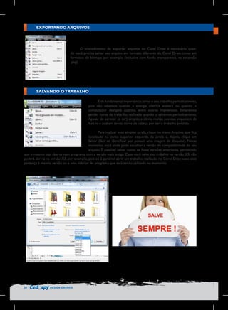 EXPORTANDO ARQUIVOS

O procedimento de exportar arquivos no Corel Draw é necessário quando você precisa salvar seu arquivo em formato diferente do Corel Draw, como em
formatos de bitmaps por exemplo (inclusive com fundo transparente, na extensão
.png).

SALVANDO O TRABALHO
É de fundamental importância salvar o seu trabalho periodicamente,
pois não sabemos quando a energia elétrica acabará ou quando o
computador desligará sozinho, entre outros imprevistos. Evitaremos
perder horas de traba-lho realizado quando o salvamos periodicamente.
Apesar de parecer (e ser) simples e óbvio, muitas pessoas esquecem de
fazê-lo e acabam tendo dores de cabeça por ter o trabalho perdido.
Para realizar essa simples tarefa, clique no menu Arquivo, que fica
localizado no canto superior esquerdo da janela e, depois, clique em
Salvar (fácil de identificar por possuir uma imagem de disquete). Nesse
momento, você ainda pode escolher a versão de compatibilidade do seu
arquivo. É possível salvar como se fosse versões anteriores, permitindo
que o mesmo seja aberto num programa com a versão mais antiga. Caso você salve seu trabalho na versão X5, não
poderá abrí-la na versão X3, por exemplo, pois só é possível abrir um trabalho realizado no Corel Draw caso este
pertença à mesma versão ou a uma inferior do programa que está sendo utilizado no momento.

26

DESIGN GRÁFICO

 