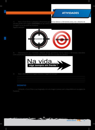 ATIVIDADES
1)	
Abra o Corel Draw, e utilizando as ferramentas geométricas básicas e a ferramenta texto, crie o desenho de
um alvo, porém com a palavra SUCESSO em seu centro. Após isso, exporte-o com extensão .PNG e disponibilize
a imagem no em seu perfil do Facebook:
Seguem exemplos:

2)	
Desenvolvacom sua criatividade, utilizando formas geométricas, formas básicas e ferramenta texto.Salve
como arquivo do Corel Draw e exporte com extensão .JPG para sua pasta de trabalhos:

3)	

Qual a diferença entre imagens vetoriais e imagens de bitmaps?
________________________________________________________________________________
________________________________________________________________________________
________________________________________________________________________________
________________________________________________________________________________

DESAFIO
	
Utilizando o Corel Draw e sua imaginação, crie uma imagem motivaci-onal e disponibilize em sua página do
Facebook.

DESIGN GRÁFICO

27

 