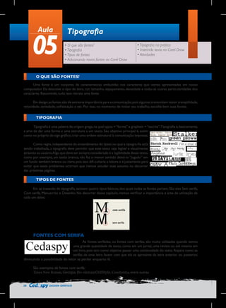 Aula

05

Tipografia
• O que são fontes?
• Tipografia
• Tipos de fontes
• Adicionando novas fontes ao Corel Draw

• Tipografia na prática
• Inserindo texto no Corel Draw
• Atividades

O QUE SÃO FONTES?
Uma fonte é um conjunto de características embutidas nos caracteres que vemos apresentadas em nosso
computador. Ela descreve o tipo de letra, cor, tamanho, espaçamento, densidade e todas as outras particularidades dos
caracteres. Resumindo, tudo isso retrata uma fonte.
Em design, as fontes são de extrema importância para a comunicação, pois algumas transmitem maior tranqüilidade,
velocidade, seriedade, sofisticação e etc. Por isso, no momento de iniciar seu trabalho, escolha bem suas fontes.

TIPOGRAFIA
Tipografia é uma palavra de origem grega, na qual typos = “forma” e graphein = “escrita”.Tipografia é, basicamente,
a arte de dar uma forma e uma estrutura a um texto. Seu objetivo principal é, assim
como no próprio de-sign gráfico, criar uma ordem estrutural à comunicação impressa.
Como regra, independente do entendimento do texto no qual a tipogra-fia está
sendo trabalhada, a tipografia deve permitir que esse texto seja legível e visualmente
atraente ao usuário.Algo que deve ser sempre considerado é a legibilidade desse texto,
como por exemplo, um texto branco, não faz o menor sentido deixá-lo “jogado” em
um fundo também branco ou claro, pois isso difi-cultaria a leitura e é justamente para
evitar que esses problemas ocorram que iremos estudar esse assunto no decorrer
das próximas páginas.

TIPOS DE FONTES
Em se tratando de tipografia, existem quatro tipos básicos, dos quais todas as fontes partem. São eles Sem serifa,
Com serifa, Manuscrito e Desenho. No decorrer desse capítulo, iremos verificar a importância e área de utilização de
cada um deles.

FONTES COM SERIFA
As fontes serifadas, ou fontes com serifas, são muito utilizadas quando temos
uma grande quantidade de texto, como em um jornal, uma revista ou até mesmo em
um livro, pois tem como objetivo passar uma continuidade do texto. Repare como as
serifas de uma letra fazem com que ela se aproxime da letra anterior ou posterior,
diminuindo a possibilidade do leitor se perder enquanto lê.
São exemplos de fontes com serifa:
Times New Roman, Georgia, Bo-okmanOldStyle, Constantia, entre outras.

28

DESIGN GRÁFICO

 
