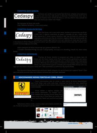 FONTES SEM SERIFA
As fontes sem serifas ou, do francês Sans-Serif, são utilizadas princi-palmente
em títulos, pois com elas, cada palavra é destacada individualmente. Com isso, é
causado um impacto maior na hora da leitura e, com isso, chamar mais a atenção do
leitor, até mesmo por serem mais “limpas”.
São exemplos de fontes sem serifa:
Arial, Tahoma, Verdana, Corbel, entre outras.

FONTES MANUSCRITAS
Além das fontes com e sem serifa, temos também as manuscritas, que foram
criadas com o objetivo justamente de passar a sensação de que o texto tenha
sido manuscrito. É muito comum encontrar esse tipo de fonte em convi-tes de
casamento, justamente pelo fato de transmitir elegância. Além de convites, pode ser
utilizada para retratar algo histórico, como por exemplo, um texto que faz menção
à descoberta do Brasil. Naquela época, era comum que escrevessem cartas manualmente, já que não contavam com
o auxílio da tecnologia para tal tarefa.
Alguns exemplos de fontes manuscritas que podemos destacar são:
Lucida Handwriting, Lucida Calligraphy, MonotypeCorsiva, Bradley Hand ITC entre outras
fontes.

FONTES DESENHO
O grupo de fontes desenho é composto por todos os outros tipos de
fontes que não foram citados acima. Essas fontes servem, geralmente, para passar
juntamente com o texto alguma sensação, pois a própria fonte muitas vezes possui
formatos diferentes dos encontrados normalmente. Um exemplo clássico é a fonte
Disney, que possui formas iguais às utilizadas pela empresa Walt Disney. Com isso,
logo que uma pessoa olha para o texto, vem a ideia de fantasia, ou lembrança da própria Disney.
Para encontrar fontes desenho, faça uma busca rápida utilizando um site de busca com a palavra “Fonte”. Com
isso, você pode encontrar sites com milhares de fontes para você fazer download.

ADICIONANDO NOVAS FONTES AO COREL DRAW

Imagem	
  oficial	
  escuderia	
  Ferrari	
  
	
  

Como mencionamos, além de utilizar o vasto acervo de fontes disponibilizado
pelo Corel Draw, você pode ainda fazer download de fontes em sites específicos,
ampliando asatisfação de seus clientes. Existem fontes que são gratuitas e outras que são
comercializadas.
	
Vamos analisar a seguinte situação, que
você precise desenvolver um trabalho com a
fonte utilizada pela escuderia Ferrari (fonte Ferro
Rosso), sendo que o Corel Draw por padrão não
possui esta fonte. Neste caso, você terá que baixála.

Após baixar a fonte, vá até o arquivo, clique com o botão contrário do
seu mouse ou touchpad e escolha instalar.

Texto	
  gerado	
  no	
  Corel	
  Draw	
  com	
  fonte	
  oficial	
  baixada	
  da	
  
internet

	
  

DESIGN GRÁFICO

29

 