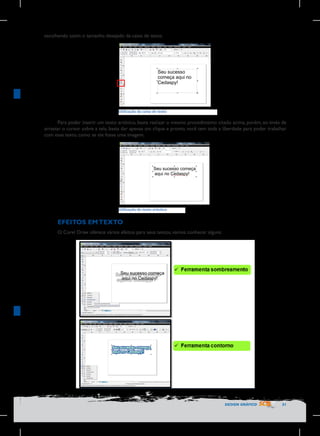escolhendo assim o tamanho desejado da caixa de texto.

	
   Utilização	
  da	
  caixa	
  de	
  texto	
  

	
  

Para poder inserir um texto artístico, basta realizar o mesmo procedimento citado acima, porém, ao invés de
arrastar o cursor sobre a tela, basta dar apenas um clique e pronto, você tem toda a liberdade para poder trabalhar
com esse texto, como se ele fosse uma imagem.

Utilização	
  de	
  texto	
  artístico

	
  
EFEITOS EM TEXTO
O Corel Draw oferece vários efeitos para seus textos, vamos conhecer alguns:

DESIGN GRÁFICO

31

 