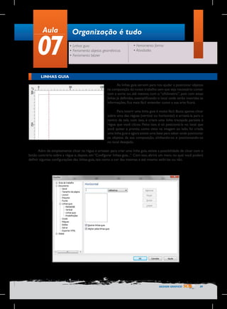 Aula

07

Organização é tudo
• Linhas guia
• Ferramenta objetos geométricos
• Ferramenta bézier

• Ferramenta forma
• Atividades

LINHAS GUIA
As linhas guia servem para nos ajudar a posicionar objetos
na composição do nosso trabalho sem que seja necessário contar
com a sorte ou, até mesmo, com o “olhômetro”, pois com essas
linhas já definidas, exemplificando o local onde serão inseridas as
informações, fica mais fácil entender como a sua arte ficará.
Para inserir uma linha guia é muito fácil. Basta apenas clicar
sobre uma das réguas (vertical ou horizontal) e arrastá-la para o
centro da tela, com isso, é criara uma linha tracejada paralela à
régua que você clicou. Feito isso, é só posicioná-la no local que
você quiser e pronto, como visto na imagem ao lado, foi criada
uma linha guia e agora existe uma base para saber onde posicionar
os objetos da sua composição, alinhando-os e posicionando-os
no local desejado.
Além de simplesmente clicar na régua e arrastar para criar uma linha guia, existe a possibilidade de clicar com o
botão contrário sobre a régua e, depois, em “Configurar linhas-guia...”. Com isso, abrirá um menu no qual você poderá
definir algumas configurações das linhas-guia, tais como a cor das mesmas e até mesmo exibi-las ou não.

DESIGN GRÁFICO

39

 