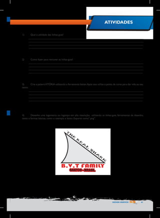 ATIVIDADES
1)	

Qual a utilidade das linhas-guia?
________________________________________________________________________________
________________________________________________________________________________
________________________________________________________________________________
________________________________________________________________________________

2)	

Como fazer para remover as linhas-guia?
________________________________________________________________________________
________________________________________________________________________________
________________________________________________________________________________
________________________________________________________________________________

3)	
Crie a palavra VITÓRIA utilizando a ferramenta bézier. Após isso utilize a paleta de cores para dar vida ao seu
texto.
________________________________________________________________________________
________________________________________________________________________________
________________________________________________________________________________
________________________________________________________________________________

4)	
Desenhe uma logomarca ou logotipo em alta resolução, utilizando as linhas-guia, ferramentas de desenho,
texto e formas básicas, como o exemplo a baixo. Exporte como“.png”.

DESIGN GRÁFICO

41

 