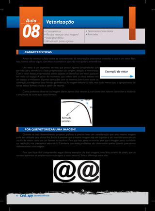 Aula

08

Vetorização
• Características
• Por que vetorizar uma imagem?
• Visão geométrica
• Vetorizando passo a passo

• Ferramenta Conta Gotas
• Atividades

CARACTERÍSTICAS
Antes de começar a falar sobre as características da vetorização, precisamos entender o que é um vetor. Para
isso, iremos utilizar alguns conceitos matemáticos que irão nos ajudar a entendê-los.
Um vetor é um segmento de reta que possui algumas propriedades que
servirão para identificá-lo. Essas propriedades são: origem, direção e intensidade.
Exemplo	
  de	
  vetor	
  
Com o valor dessas propriedades, somos capazes de identificar um vetor qualquer
em meio ao espaço. A partir do momento que temos dois ou mais vetores em
um espaço e realizamos algumas operações com os mesmos, bem como soma ou
	
  
subtração, conseguimos criar formas geométricas. A imagem vetorial é, nada mais nada menos que, o agrupamento de
várias dessas formas criadas a partir de vetores.
Como podemos observar na imagem abaixo, temos dois vetores e, com esses dois vetores controlam a distância
e amplitude da curva que esses formam.

	
  

Vetor	
  
Vetor	
  

Curva	
  formada	
  
pelos	
  vetores	
  
POR QUÊ VETORIZAR UMA IMAGEM?
Quando se está desenvolvendo projetos gráficos, é preciso levar em consideração que uma mesma imagem
pode ser utilizada para vários fins. Então, é possível que a mesma imagem seja um logotipo a ser inserido tanto em um
cartão de visitas como em um banner ou outdoor. Para que isso possa acontecer sem que a imagem perca qualidade
ou resolução, nós precisamos vetorizá-la. É evidente que esses problemas são observados apenas quando precisamos
redimensionar uma imagem.
Para que fique fácil compreender, segue abaixo exemplos de duas imagens, uma feita através de pixels, que se
tornam aparentes ao ampliarmos essa imagem, e outra vetorial. Sinta a diferença entre elas.

	
  
Imagem	
  vetorial.	
  Não	
  pixeliza	
  
independente	
  da	
  quantidade	
  de	
  
zoom.	
  

42

DESIGN GRÁFICO

Imagem	
  bitmap	
  pixelizada	
  
após	
  o	
  zoom.	
  

 