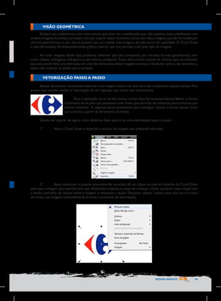 VISÃO GEOMÉTRICA
Sempre que trabalhamos com vetor, temos que levar em consideração que não estamos mais trabalhando com
simples imagens formadas por pixels, mas que a partir desse momento, temos em mãos imagens que são formadas por
cálculos geométricos e, por isso, é possível que, ao ampliar essa imagem, ela não perca em qualidade. O Corel Draw
é uma ferramenta de desenvolvimento gráfico vetorial que nos permite criar esse tipo de imagem.
Ao criar imagens desse tipo, podemos observar que são compostas por variadas formas geométricas, bem
como elipses, retângulos, triângulos e, até mesmo, polígonos. Todos eles criados através de vetores que, ao entender
que está sendo feita uma alteração em uma das dimensões dessa imagem, começa a recalcular todo o seu tamanho e,
assim, não mostrar os pixels que a compõe.

VETORIZAÇÃO PASSO A PASSO
Apesar de parecer complicado vetorizar uma imagem, vamos ver que não é tão complicado quanto parece. Para
provar isso, iremos realizar a vetorização de um logotipo que todos nós conhecemos.
Para a realização de tal tarefa, iremos utilizar duas ferramentas básicas: Bézier e Forma.
A primeira serve para que possamos criar linhas que servirão de contorno para as formas que
iremos vetorizar. A segunda serve justamente para conseguir alterar a forma dessas linhas
que criamos a partir da ferramenta de bézier.
Vamos ver a partir de agora como devemos fazer para criar uma vetorização passo a passo:
1°	

Abra o Corel Draw e importe o arquivo de imagem que pretende vetorizar.

2°	
Após selecionar o arquivo que pretende vetorizar, dê um clique na área de trabalho do Corel Draw
para que a imagem seja inserida com suas dimensões originais, e, antes de começar a fazer qualquer coisa, clique com
o botão contrário do mouse sobre a imagem e selecione a opção “Bloquear objeto”, assim, você não corre o risco
de mover sua imagem acidentalmente durante o processo de vetorização.

DESIGN GRÁFICO

43

 