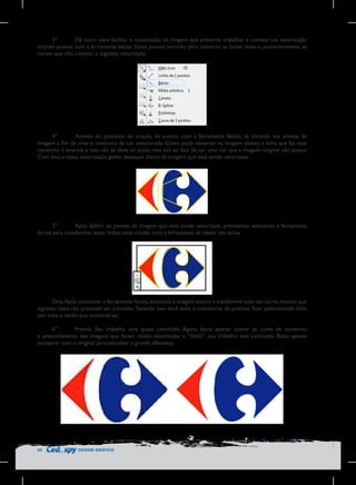 3°	
Dê zoom para facilitar a visualização da imagem que pretende trabalhar e comece sua vetorização
criando pontos com a ferramenta bézier. Esses pontos servirão para construir as linhas retas e, posteriormente, as
curvas que irão compor o logotipo vetorizado.

4°	
Através do processo de criação de pontos com a ferramenta Bézier, vá clicando nas arestas da
imagem a fim de criar o contorno da cor selecionada. Como pode observar na imagem abaixo, a linha que faz esse
contorno é amarela e isso não se deve ao acaso, mas sim ao fato de ser uma cor que a imagem original não possui.
Com isso, a nossa vetorização ganha destaque diante da imagem que está sendo vetorizada.

5°	
Após definir os pontos da imagem que está sendo vetorizada, precisamos selecionar a ferramenta
forma para transformar essas linhas retas criadas com a ferramenta de bézier em curva.

Dica: Após selecionar a ferramenta forma, selecione a imagem inteira e transforme tudo em curva, mesmo que
algumas retas não precisem ser curvadas. Fazendo isso você evita o transtorno de precisar ficar selecionando linha
por linha e tendo que convertê-las.
6°	
Pronto. Seu trabalho está quase concluído. Agora, basta apenas alterar as cores de contorno
e preenchimento das imagens que foram recém-desenhadas e, “Voilà!”, seu trabalho está concluído. Basta apenas
comparar com o original para perceber a grande diferença.

44

DESIGN GRÁFICO

 