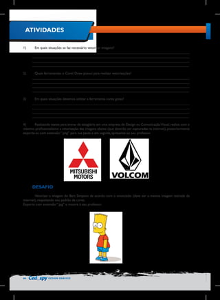ATIVIDADES
1)	

Em quais situações se faz necessário vetorizar imagens?
________________________________________________________________________________
________________________________________________________________________________
________________________________________________________________________________
________________________________________________________________________________

2)	

Quais ferramentas o Corel Draw possui para realizar vetorizações?
________________________________________________________________________________
________________________________________________________________________________
________________________________________________________________________________
________________________________________________________________________________

3)	

Em quais situações devemos utilizar a ferramenta conta gotas?
________________________________________________________________________________
________________________________________________________________________________
________________________________________________________________________________
________________________________________________________________________________

4)	
Realizando testes para entrar de estagiário em uma empresa de Design ou Comunicação Visual, realize com o
máximo profissionalismo a vetorização das imagens abaixo (que deverão ser capturadas na internet), posteriormente
exporte-as com extensão “.png” para sua pasta e em seguida, apresente ao seu professor.

DESAFIO
	
Vetorizar a imagem do Bart Simpson de acordo com o enunciado (deve ser a mesma imagem retirada da
internet), respeitando seu padrão de cores.
Exporte com extensão “.jpg” e mostre à seu professor.

46

DESIGN GRÁFICO

 