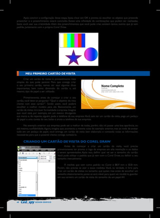Após concluir a configuração dessa etapa, basta clicar em OK e pronto, só escolher os objetos que pretende
preencher e o preenchimento estará concluído. Existe uma infinidade de combinações que podem ser realizadas,
basta você usar sua criatividade. Além dos preenchimentos que você pode criar, existem tantos outros que já vem
padrão, juntamente com o próprio Corel Draw.

MEU PRIMEIRO CARTÃO DE VISITA
Criar um cartão de visitas é, provavelmente, mais
simples do que pode parecer. Para que consiga criar
o seu primeiro cartão, vamos ver aqui algumas dicas
importantes, bem como dimensão do cartão e, até
mesmo, tipo de papel a ser utilizado.
Primeiramente, antes de começar a criar o seu
cartão, você deve se perguntar: “Qual o objetivo do meu
cliente com esse cartão?”. Sendo assim, você poderá
escolher o melhor modelo para ele. Basicamente, um
cartão de visitas irá trazer formalidade à empresa. Imagine
que você está, por exemplo, em um evento divulgando
sua marca e, de repente, alguém pede o telefone da sua empresa. Você, sem ter um cartão de visita, pega um pedaço
de papel e uma caneta do seu bolso e anota o telefone de sua empresa.
No exemplo anterior sua empresa pode ser a melhor de todas, porém, não irá passar uma boa aparência, ou
até mesmo, confiabilidade. Agora, imagina que, aconteceu a mesma coisa do exemplo anterior, mas ao invés de anotar
tudo em um pedaço de papel, você entrega um cartão de visita bem elaborado e contendo todas as informações
necessárias para que o possível cliente consiga contatá-lo.

CRIANDO UM CARTÃO DE VISITA DO COREL DRAW
Antes de começar a criar um cartão de visita, você precisa
primeiramente ter pronto o logo da empresa em alta resolução e os dados
a serem apresentados. Após isso, definir qual vai ser o tamanho do cartão.
Você pode utilizar o padrão que já vem com o Corel Draw, ou definir o seu
tamanho manualmente.
À medida que vem como padrão no Corel é 88,9 mm x 50,8 mm.
Porém, não precisa se ater a essas medidas. Você, na verdade, é livre para
criar um cartão de visitas no tamanho que quiser, mas antes de escolher um
tamanho aleatoriamente, pense se será viável para quem vai recebê-lo, guardar
em sua carteira um cartão de visita do tamanho de um papel A4.

48

DESIGN GRÁFICO

 