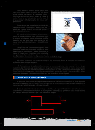 Tendo definido o tamanho do seu cartão, basta
agora partir para a criação do mesmo. Para isso, iremos
utilizar algumas ferramentas já conhecidas, como a
ferramenta retângulo, que servirá para criar a base do
cartão. Para criar um retângulo do tamanho exato da
área que está pré-definida, basta dar dois cliques sobre
a ferramenta.
Outro recurso que iremos utilizar na criação dos
cartões de visita é o texto, pois é a partir dele que a
pessoa que recebeu o cartão de visita irá localizar o
representante da empresa.
Um erro muito comum na hora de desenvolver o
cartão de visita é justamente achar que a melhor opção
é recheá-lo de imagens e textos. Na verdade, o cartão
de visitas tem que ser o mais limpo possível, ou seja,
com a menor quantidade de imagens e fontes diferentes
possíveis.
Tem que ser dado o maior destaque para o nome
da empresa, porém, não pode deixar invisíveis os meios
de entrarem em contato com a mesma. Resumindo, no
cartão de visita, o pouco é muito e o muito pode acabar
estragando tudo. Porém, lembre-se que pensar fora da
“caixa” também é interessante e pode lhe render um bom resultado de design.
De maneira profissional, caso você seja contratado para desenvolver cartões de visita para uma empresa ou
profissional liberal, verifique seu perfil.
	 Profissionais como advogados, médicos, contadores, economistas, muitas vezes requerem cores e design
mais sóbrio. Já profissionais da área de criação como designers, arquitetos, engenheiros, e até mesmo comerciantes e
psicólogos, já possuem uma abertura maior para a criação do cartão de visitas. É fundamental estudar o perfil do seu
cliente, estudar as cores e formas a serem utilizadas. Lembre-se que quanto mais original e personalizado for o cartão,
melhor será a impressão e satisfação que o cliente terá com seu trabalho ou sua empresa.

ENVELOPES E PAPEL TIMBRADO
A identidade visual de uma empresa não para somente na criação do logotipo e cartão de visitas. É preciso
padronizar toda a papelaria da empresa e, a fim de conseguirmos dar continuidade com a padronização dessa papelaria,
iremos fazer a criação de envelopes e do papel timbrado.
Para essas criações devemos ter em mente que o ideal é que eles sigam a identidade, ou seja, utilize as mesmas
cores e formas que foram definidas no inicio do seu projeto. No exemplo que foi apresentado acima (cartão de visita),
por exemplo, temos que observar o que é mais marcante na imagem.

	
  
Logotipo	
  
da	
  empresa	
  

Slogan	
  

Meios	
  de	
  contato	
  
contato	
  

DESIGN GRÁFICO

49

 