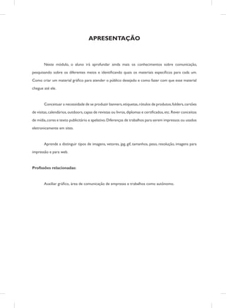 APRESENTAÇÃO

	

Neste módulo, o aluno irá aprofundar ainda mais os conhecimentos sobre comunicação,

pesquisando sobre os diferentes meios e identificando quais os materiais específicos para cada um.
Como criar um material gráfico para atender o público desejado e como fazer com que esse material
chegue até ele.

	

Conceituar a necessidade de se produzir banners, etiquetas, rótulos de produtos, folders, cartões

de visitas, calendários, outdoors, capas de revistas ou livros, diplomas e certificados, etc. Rever conceitos
de mídia, cores e texto publicitário e apelativo. Diferenças de trabalhos para serem impressos ou usados
eletronicamente em sites.

	

Aprende a distinguir tipos de imagens, vetores, jpg, gif, tamanhos, peso, resolução, imagens para

impressão e para web.

Profissões relacionadas:

	

Auxiliar gráfico, área de comunicação de empresas e trabalhos como autônomo.

 