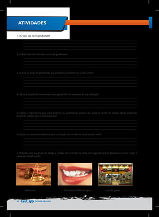 ATIVIDADES
1-) O que são cores gradientes?
________________________________________________________________________________
________________________________________________________________________________
________________________________________________________________________________
________________________________________________________________________________
2-) Onde não são indicados o uso de gradientes?
________________________________________________________________________________
________________________________________________________________________________
________________________________________________________________________________
________________________________________________________________________________
3-) Quais os tipos de gradientes que podemos encontrar no Corel Draw?
________________________________________________________________________________
________________________________________________________________________________
________________________________________________________________________________
________________________________________________________________________________
4-) Qual a função da ferramenta conta-gotas? Dê um exemplo de sua utilização.
________________________________________________________________________________
________________________________________________________________________________
________________________________________________________________________________
________________________________________________________________________________
5-) Qual a importância para uma empresa ou profissional possuir seu próprio cartão de visitas? Quais softwares
podemos utilizar para confeccioná-los?
________________________________________________________________________________
________________________________________________________________________________
________________________________________________________________________________
________________________________________________________________________________
6-) Quais os materiais indicados para confecção de cartões de visita de alto nível?
________________________________________________________________________________
________________________________________________________________________________
________________________________________________________________________________
________________________________________________________________________________
7-) Realize com seu grupo de design, a criação de 3 cartões de visita com seguintes perfis. Exporte-os como “.png” e
poste nas redes sociais :

Advocacia

50

DESIGN GRÁFICO

Consultório Odontológico

Loja de games

 