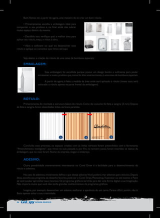 Bom.Vamos ver, a partir de agora, uma maneira de se criar um bom rótulo:
•	Primeiramente, escolha a embalagem ideal para
comportar o seu produto e, no final, ainda não sobrar
muito espaço dentro da mesma;
•	Decidido isso, verifique qual a melhor área para
aplicar seu rótulo, meça, e mãos à obra;
•	Abra o software no qual irá desenvolver esse
rótulo e aplique os conceitos que vimos até aqui.
Veja abaixo a criação do rótulo de uma caixa de bombons especiais:

EMBALAGEM:
Essa embalagem foi escolhida porque possui um design bonito o suficiente para poder
armazenar o nosso produto que, como foi dito anteriormente, é uma caixa de bombons especiais.
A partir de agora, é feita a medida da área onde será aplicado o rótulo (nesse caso, será
colocado o rótulo apenas na parte frontal da embalagem).

RÓTULO:
Primeiramente, foi montada a estrutura básica do rótulo. Como de costume, foi feita a sangria (3 mm). Depois
de feita a sangria, foram desenhadas linhas verticais paralelas.

1	
  

2	
  

3	
  

	
  

Concluído esse processo, os espaços criados com as linhas verticais foram preenchidos com a ferramenta
“Preenchimento inteligente”, que vimos na aula passada e, por fim, no terceiro passo, foram inseridos os textos da
embalagem, que no caso foram: Nome da empresa, slogan e endereço.

ADESIVO:
Outra possibilidade extremamente interessante no Corel Draw é a facilidade para o desenvolvimento de
rótulo e adesivos.
No caso de adesivos, inicialmente defina o que deseja adesivar.Você poderá criar adesivos para veículos. Depois
disso, escolha seu programa de desenho favorito, pode ser o Corel Draw, Photoshop, Illustrator ou até mesmo o Paint
se você souber aproveitar seus recursos. Os programas gráficos servirão para dar uma forma digital a sua imaginação.
Não importa muito que você não tenha grandes conhecimentos de programas gráficos.
Imagina, por exemplo desenvolver um adesivo melhorar a aparência de um carro. Parece difícil, porém, não é.
Basta apenas soltar a sua criatividade.
56

DESIGN GRÁFICO

 