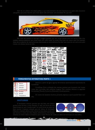 Além de um software de edição gráfica, o que você precisará é de uma impressora ou, quem sabe, encontrar
uma gráfica que possa imprimir para você. Quem sabe até buscar uma sociedade. Por que não?

Mas você não precisa se restringir a imagens grandes, que vão ocupar grande parte do veículo. Pode criar
também adesivos pequenos, que muitas vezes tem maior poder de venda, talvez pelo seu menor valor. Um exemplo
disso são os adesivos de marcas famosas relacionadas ao automobilismo.Vai dizer que nunca viu um carro com, pelo
menos, uma dessas marcas ao lado.

FERRAMENTAS INTERATIVAS PARTE 1
Veremos a partir de agora algumas ferramentas extremamente importantes do
CorelDraw.

	
  

CorelDraw. Com a utilização das mesmas, veremos que é possível criar muitas
coisas que a princípio, nem podemos imaginar. Para começar, veremos as seguintes
ferramentas: Misturar, Contorno, Distorção e Sombreamento.
Os nomes são bastante intuitivos, portanto, vejamos o que é possível fazer com
elas.

MISTURAR
A ferramenta misturar permite que seja feita uma mistura
gradual entre formas e cores distintas, ou seja, uma forma de uma
determinada cor será “transformada” em outra forma de outra cor.
Esse recurso é bastante utilizado para dar efeitos de iluminação.
Observe o exemplo abaixo, onde criamos as duas elipses, sendo uma
azul escura e a outra, azul clara. Depois, selecionamos a ferramenta, 	
  
clicamos na menor elipse e arrastamos para a maior. Pronto, foi criado um efeito de iluminação em uma esfera.

DESIGN GRÁFICO

57

 