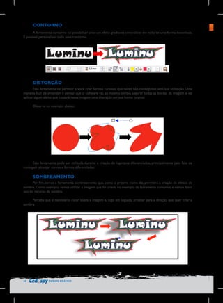 CONTORNO
A ferramenta contorno vai possibilitar criar um efeito gradiente controlável em volta de uma forma desenhada.
É possível personalizar todo esse contorno.

Barra	
  de	
  configuração	
  do	
  contorno	
  
	
  

DISTORÇÃO
Essa ferramenta vai permitir a você criar formas curiosas que talvez não conseguisse sem sua utilização. Uma
maneira fácil de entender é pensar que o software vai, ao mesmo tempo, segurar todas as bordas da imagem e vai
aplicar algum efeito que causará nessa imagem uma alteração em sua forma original.
Observe no exemplo abaixo:

	
  

Essa ferramenta pode ser utilizada durante a criação de logotipos diferenciados, principalmente pelo fato de
conseguir alcançar curvas e formas diferenciadas.

SOMBREAMENTO
Por fim, temos a ferramenta sombreamento que, como o próprio nome diz, permitirá a criação de efeitos de
sombra. Como exemplo, vamos utilizar a imagem que foi criada no exemplo da ferramenta contorno e vamos fazer
uso do recurso de sombra.
Perceba que é necessário clicar sobre a imagem e, logo em seguida, arrastar para a direção que quer criar a
sombra.

58

DESIGN GRÁFICO

 