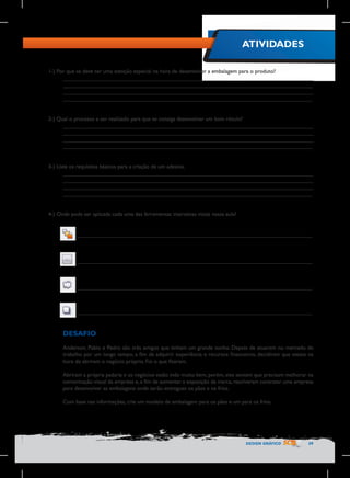 ATIVIDADES
1-) Por que se deve ter uma atenção especial na hora de desenvolver a embalagem para o produto?
________________________________________________________________________________
________________________________________________________________________________
________________________________________________________________________________
________________________________________________________________________________
2-) Qual o processo a ser realizado para que se consiga desenvolver um bom rótulo?
________________________________________________________________________________
________________________________________________________________________________
________________________________________________________________________________
________________________________________________________________________________
3-) Liste os requisitos básicos para a criação de um adesivo.
________________________________________________________________________________
________________________________________________________________________________
________________________________________________________________________________
________________________________________________________________________________
4-) Onde pode ser aplicada cada uma das ferramentas interativas vistas nessa aula?
________________________________________________________________________________

________________________________________________________________________________

________________________________________________________________________________

________________________________________________________________________________

DESAFIO
Anderson, Pablo e Pedro são três amigos que tinham um grande sonho. Depois de atuarem no mercado de
trabalho por um longo tempo, a fim de adquirir experiência e recursos financeiros, decidiram que estava na
hora de abrirem o negócio próprio. Foi o que fizeram.
Abriram a própria padaria e os negócios estão indo muito bem, porém, eles sentem que precisam melhorar na
comunicação visual da empresa e, a fim de aumentar a exposição da marca, resolveram contratar uma empresa
para desenvolver as embalagens onde serão entregues os pães e os frios.
Com base nas informações, crie um modelo de embalagem para os pães e um para os frios.

DESIGN GRÁFICO

59

 