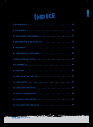 1. INTRODUÇÃO
2. FOTOGRAFIA

12

3.TRATAMENTOS DE IMAGEM

17

4. CONHECENDO O COREL DRAW

24

5.TIPOGRAFIA

28

6.TRABALHANDO COM CORES

33

7. ORGANIZAÇÃO É TUDO

39

8.VETORIZAÇÃO

42

9. PAPELARIA

47

10. SUAS IDEIAS NA PRÁTICA

51

11. EMBALAGENS

55

12. COMUNICAÇÃO VISUAL

60

13. DESIGN SURPREENDENTE

65

14. MUNDO WEB DESIGNER

70

15. FECHAMENTO DE ARQUIVO

6

07

74

DESIGN GRÁFICO

 