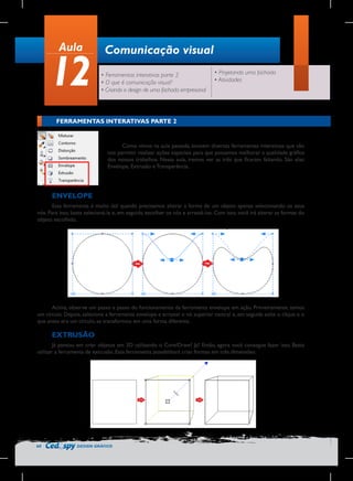 Aula

12

Comunicação visual
• Ferramentas interativas parte 2
• O que é comunicação visual?
• Criando o design de uma fachada empresarial

• Projetando uma fachada
• Atividades

FERRAMENTAS INTERATIVAS PARTE 2
	
  
Como vimos na aula passada, existem diversas ferramentas interativas que vão
nos permitir realizar ações especiais para que possamos melhorar a qualidade gráfica
dos nossos trabalhos. Nessa aula, iremos ver as três que ficaram faltando. São elas:
Envelope, Extrusão e Transparência.

ENVELOPE
Essa ferramenta é muito útil quando precisamos alterar a forma de um objeto apenas selecionando os seus
nós. Para isso, basta selecioná-la e, em seguida, escolher os nós e arrastá-los. Com isso, você irá alterar as formas do
objeto escolhido.

Acima, observe um passo a passo do funcionamento da ferramenta envelope em ação. Primeiramente, temos
um círculo. Depois, selecione a ferramenta envelope e arrastei o nó superior central e, em seguida solte o clique e o
que antes era um círculo, se transformou em uma forma diferente.

EXTRUSÃO
Já pensou em criar objetos em 3D utilizando o CorelDraw? Já? Então, agora você consegue fazer isso. Basta
utilizar a ferramenta de extrusão. Essa ferramenta possibilitará criar formas em três dimensões.

60

DESIGN GRÁFICO

 