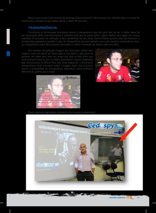 Assim como vimos na ferramenta de envelope, basta selecionar a ferramenta a ser utilizada, clicar e arrastar do
centro para a direção na qual deseja aplicar o efeito de extrusão.

TRANSPARÊNCIA
Concluindo as ferramentas interativas, temos a transparência, que não pelo fato de ser a última deixa de
ser importante. Aliás, essa ferramenta é essencial para que se possa aplicar alguns efeitos bem legais em nossos
trabalhos. O processo de utilização é bem semelhante ao das vistas anteriormente, porém, além de clicarmos e
arrastarmos, precisamos escolher o tipo de transparência que será aplicada como, por exemplo, transparência linear
ou transparência radial. Basta praticar para saber o melhor momento de utilizar cada uma delas.
Um exemplo de aplicação: Imagine que você quer utilizar essa
imagem como um plano de fundo para o seu texto e que você vai
escrever um texto para esse seu amigo que está na foto. Para isso,
você precisará deixá-la com um efeito semelhante a aquele desbotado
que encontramos no Word. Para isso, basta selecionar a ferramenta
transparência, clicar e arrastar sobre a imagem. Após isso, é preciso
alterar a propriedade da transparência, deixando-a como uniforme,
diferente do padrão, que é linear.

Outro exemplo logo abaixo, utilizando a ferramenta transparência:

DESIGN GRÁFICO

61

 