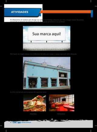 ATIVIDADES
01) Desenvolva um outdoor para divulgar sua unidade do Cedaspy, utilizando para isto, a imagem abaixo (facilmente
encontrada na internet) em máxima resolução. Em seguida, apresente ao seu professor.

02) A partir da imagem abaixo, crie 2 diferentes fachadas para ocupar o espaço que você achar adequado.

3-) Crie uma fachada para empresas dos seguintes ramos:

PIZZARIA

64

DESIGN GRÁFICO

TEMAKERIA

 
