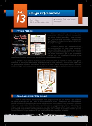 Aula

13

Design surpreendente
• Flyers x Folders
• Criando um Flyer passo a passo

• Criando um Folder passo a passo
• Atividades

FLYERS X FOLDERS
Existe uma grande diferença entre um Flyer e um
Folder, porém, apesar disso, as pessoas acabam fazendo
uma grande confusão entre eles. É certo que após
tem a função de passar informações a um público em
específico, porém, cada um tem uma maneira particular
de cumprir esse papel.
O flyer, por exemplo, tem o objetivo de informar
um evento que tem data, hora e local exatos para
acontecer. Além disso, no flyer deve ser apresentada a
atração principal do evento e possíveis eventos paralelos.
Um detalhe importante é que o flyer geralmente é
impresso em frente e verso, porém, isso não é uma
regra. Existem flyers que podem ocupar apenas a frente, mas isso deve ser evitado.
Já o folder é muito utilizado em situações onde é necessário, além de informar um evento, passar grande
quantidade de informações. Apesar de ser semelhante ao flyer, o folder possui outra particularidade, que é o fato
de possuir algumas dobras. Um bom exemplo da utilização de folder é quando temos alguma campanha em nossas
cidades como, por exemplo, campanha da vacinação, campanha contra a dengue, campanha contra a raiva, entre outras.

CRIANDO UM FLYER PASSO A PASSO
Antes de começar a criar um flyer, tenha em mente o tipo de evento que será realizado e qual o objetivo
da empresa ao entregar esse flyer. Depois de pensado no objetivo, escolha a dimensão que será utilizada. Existem
algumas dimensões que são consideradas medidas padrão, como por exemplo, 20cm x 10cm, porém, não é necessário
ficar preso a essas medidas. Então, liberte sua criatividade e não se prenda a esses padrões. Porém, ao utilizar uma
imagem, esteja ciente de que essa imagem precisa ter uma boa resolução. Ou seja, nada de imagens pequenas demais,
pois isso pode acabar com seu trabalho pixelizando as imagens. Para o exemplo da criação que veremos aqui, será
utilizado o tamanho A6, que representa um quarto de uma folha de sulfite (metade da metade).

DESIGN GRÁFICO

65

 