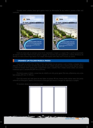 Tomados esses cuidados, basta agora apenas inserir as informações do seu evento e, pronto, o flyer está
concluído.

	
  

Como foi observado no exemplo acima, foram respeitadas a margem e a sangria. Mas o que foi acrescentado
de especial nesse flyer? Nada de mais, apenas o logotipo da empresa que está organizando o evento (Prefeitura de
Santos), um texto artístico logo abaixo e no rodapé, informações sobre data, local e horário do evento

CRIANDO UM FOLDER PASSO A PASSO
Como você viu acima, criar um flyer é bem mais simples do que parece e com o folder, a situação não é
diferente. Porém, ao se tratar de folder, temos que ter um cuidado especial, pois o mesmo possui algumas dobras
e a falta de atenção nesse quesito pode comprometer todo o trabalho. Para o folder, iremos utilizar uma medida
tradicional que é o tamanho A4 (297 mm x 210 mm).
O primeiro passo é dividir a nossa área de trabalho em três partes iguais. Para isso, utilizaremos uma conta
bem simples: 297 mm ÷3 =99 mm.
Com isso, temos que cada parte do meu folder irá possuir 99 mm. Iremos, então, marcar essas três partes
utilizando as linhas guia e, depois, colocaremos as linhas guia para marcar a margem de segurança e a sangria.
O resultado obtido será semelhante a esse:

DESIGN GRÁFICO

67

 